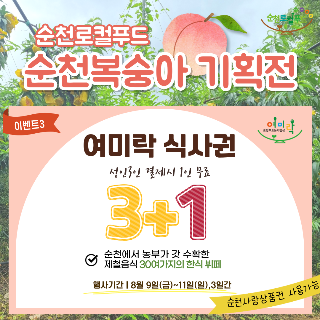 순천로컬푸드 순천복숭아 기획전
이벤트3
여미락 식사권
성인3인 결제시 1인 무료
3더하기 1
순천에서 농부가 갓 수확한 제철음식 30여가지의 한식 뷔페
행사기간 8월9일(금)-11일(일) 3일간
순천사랑상품권 사용가능