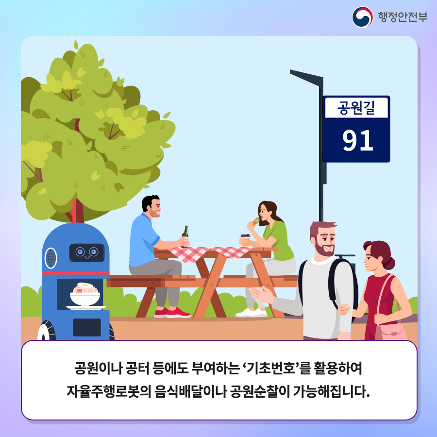 공원길 91
공원이나 공터 등에도 부여하는 기초번호를 활용하여 자율주행로봇의 음식배달이나 공원순찰이 가능해집니다.