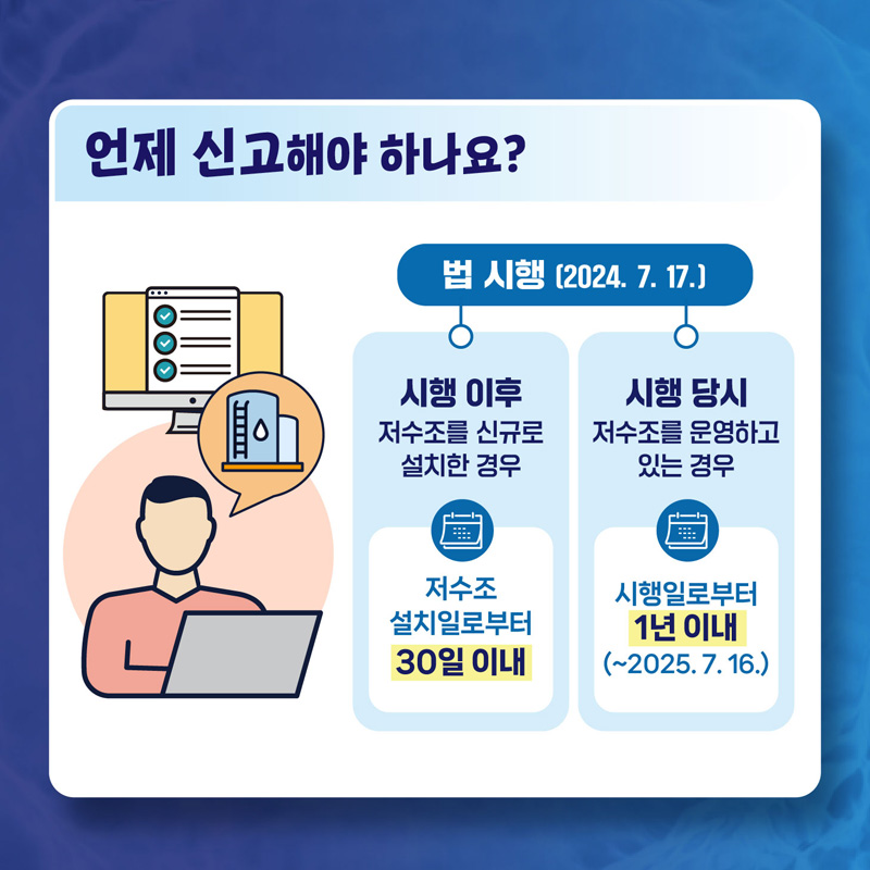 법 시행(2024.7.17)
시행 이후 저수조를 신규로 설치하는 경우 저수조 설치일로부터 30일 이내
시행 당시 저수조를 운형하고 있는 경우 시행일로부터 1년이내 (-2025.7.16)