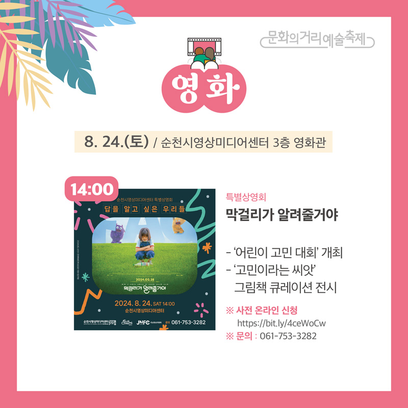 문화의거리예술축제
영화
8.24.(토) / 순천시영상미디어센터 3층 영화관
14:00 특별상영회 막걸리가 알려줄거야
-어린이 고민 대회 개최
-고민이라는 씨앗 그림책 큐레이션 전시
사전 온라인 신청
문의 061-753-3282