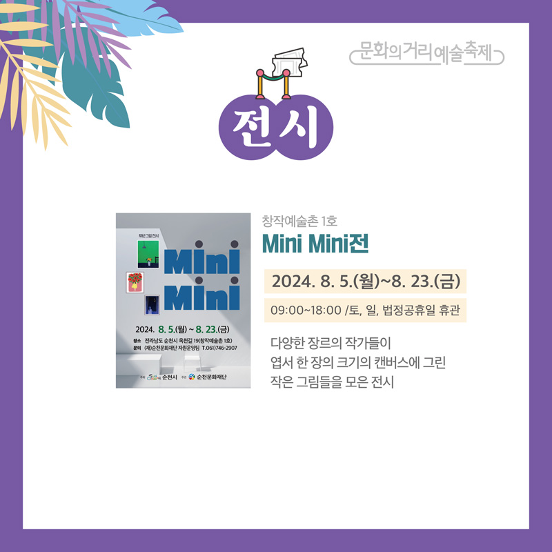 문화의거리예술축제
전시
창작예술촌 1호 Mini Mini전
2024.8.5.(월)-8.23.(금) 09:00-18:00 토,일, 법정공휴일 휴관
다양한 장르의 작가들이 엽서 한 장의 크기의 캔버스에 그린 작은 그림들을 모은 전시