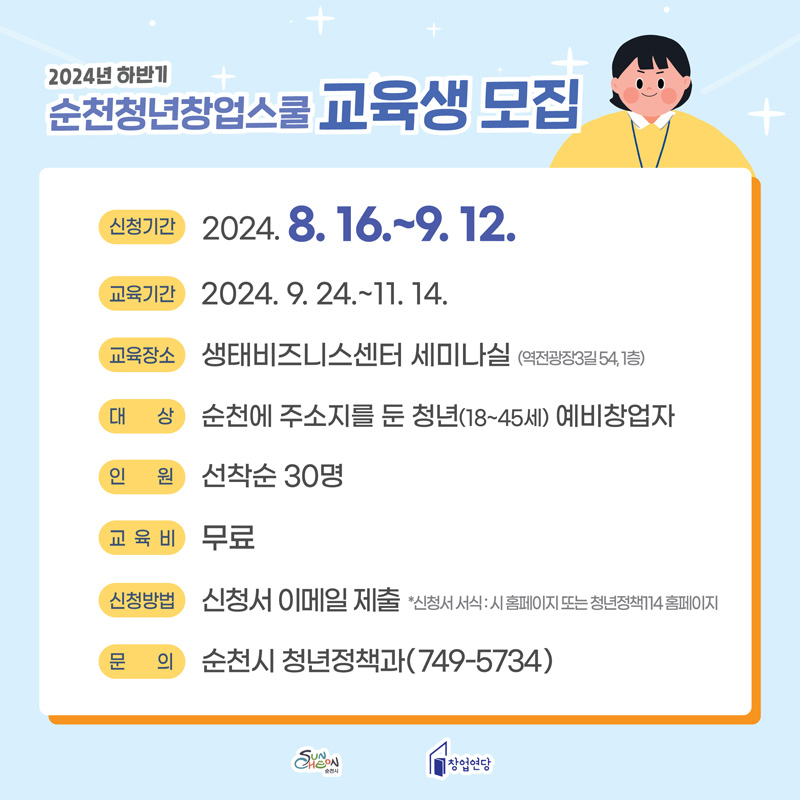 2024년 하반기
순천청년창업스쿨 교육생 모집
신청기간 2024.8.16.~9.12.
교육기간 2024.9.24.~11.14.
교육장소 생태비즈니스센터 세미나실(역전광장3길 54, 1층)
대상 순천에 주소지를 둔 청년(18~45세) 예비창업자
인원 선착순 30명
교육비 무료
신청방법 신청서 이메일 제출 신청서 서식 시 홈페이지 또는 청년정책114 홈페이지
문의 순천시 청년정책과(749-5734)