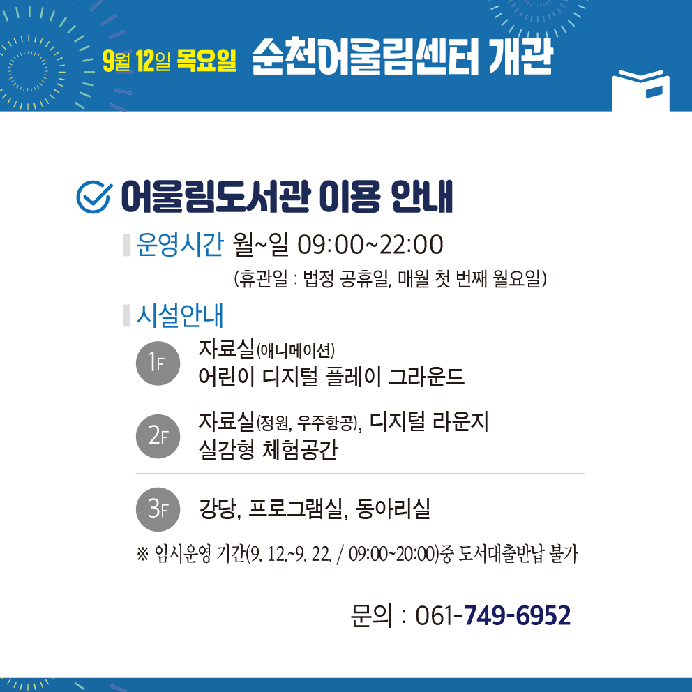 9월12일 목요일 순천어울림센터 개관
어울림도서관 이용 안내
운영시간 월-일 09시-22시(휴관일 법정공휴일, 매월 첫번째 월요일)
시설안내
1F 자료실(애니메이션) 어린이 디지털 플레이 그라운드
2F 자료실(정원, 우주항공), 디지털 라운지 실감형 체험공간
3F 강당, 프로그램실, 동아리실
임시운영 기간(9.12.-9.22. 09시-20시) 중 도서대출반납 불가
문의 061-749-6952