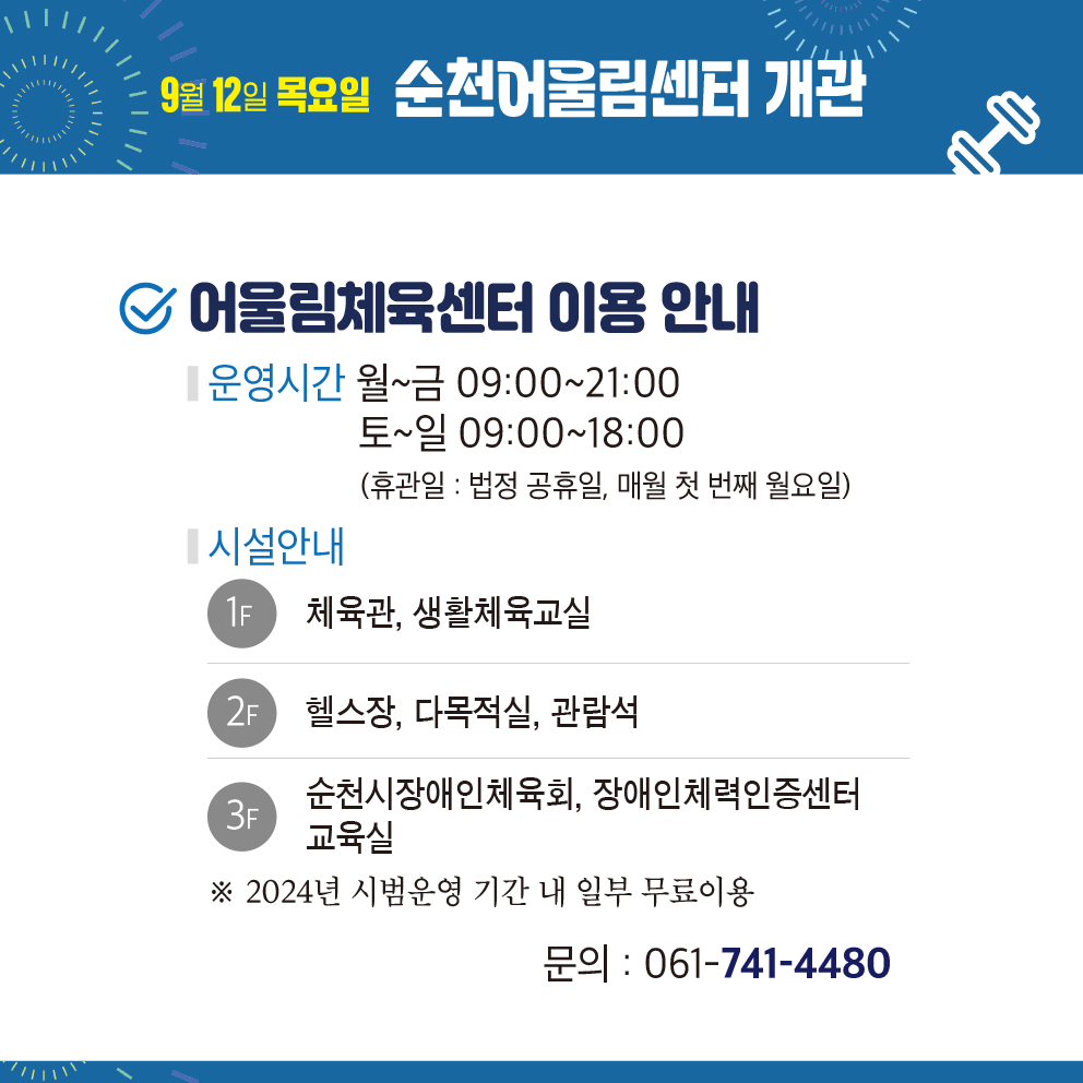 9월12일 목요일 순천어울림센터 개관
어울림체육센터 이용 안내
운영시간 월-일 09시-21시, 토-일 09시-18시(휴관일 법정공휴일, 매월 첫번째 월요일)
시설안내
1F 체육관, 생활체육교실
2F 헬스장, 다목적실, 관람석
3F 순천시장애인체육회, 장애인체력인증센터 교육실
2024년 시범운영기간 내 일부 무료이용
문의 061-749-4480