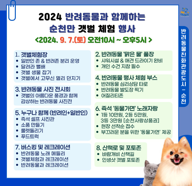 2024 반려동물과 함께하는 순천만 갯벌 체험행사
2024.9.7.(토) 오전10시-오후5시
1. 갯벌체험장
일반인 존앤반려존 분리운영, 달려라 뻘배, 갯벌 생물 잡기, 갯벌에서 고무신 멀리 던지기
2. 반려동물 맑은물 풀장
샤워시설 앤 애견 드라이기 완비, 개인 수건 지참 필수
3. 반려동물 사진 전시회
갯벌의 아름다운 풍경과 함께 감상하는 반려동물 사진전
4. 반려동물 행사 체험부스
반려동물 심리상담 타로, 반려동물 발도장 찍기, 어질리티존
5. 누구나 함께(반려인 더하기 일반인)
즉석셀프 사진관, 소품만들기, 룰렛돌리기, 푸드트럭
6. 즉석 동물가면 노래자랑
1등10만원, 2등 5만원, 3등3만원(순천사랑상품권), 현장 선착순 접수, 부끄러운 분을 위한 동물가면 제공
7. 버스킹 및 레크레이션
반려동물 노래 메들리, 갯벌체험과 레크레이션, 반려동물과 레크레이션
8. 산책로 및 포토존
바람개비 산책길, 인생샷 갯벌 포토존