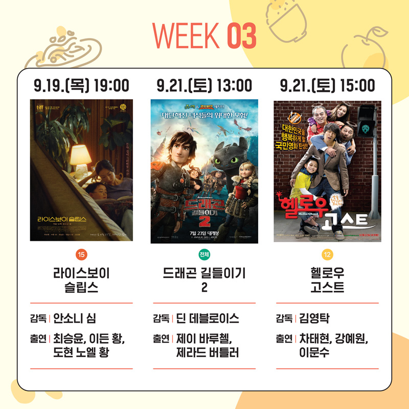 WEEK 03
9.19.(목) 19:00 15 라이스보이 슬립스 감독 안소니 심 출연 최승윤, 이든 황, 도현 노엘 황
9.12.(토) 13:00 전체 드래곤 길들이기2 감독 딘 데블로이스 출연 제이 바루첼, 제라드 버틀러
9.21.(토) 15:00 12 헬로우고스트 감독 김영탁 출연 차태현, 강예원, 이문수