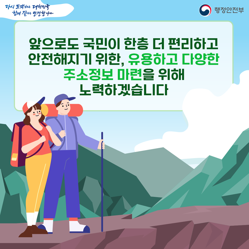 다시 도약하는 대한민국 함께 잘사는 안전한 나라
앞으로도 국민이 한층 더 편리하고 안전해지기 위한, 유용하고 다양한 주소정보 마련을 위해 노력하겠습니다