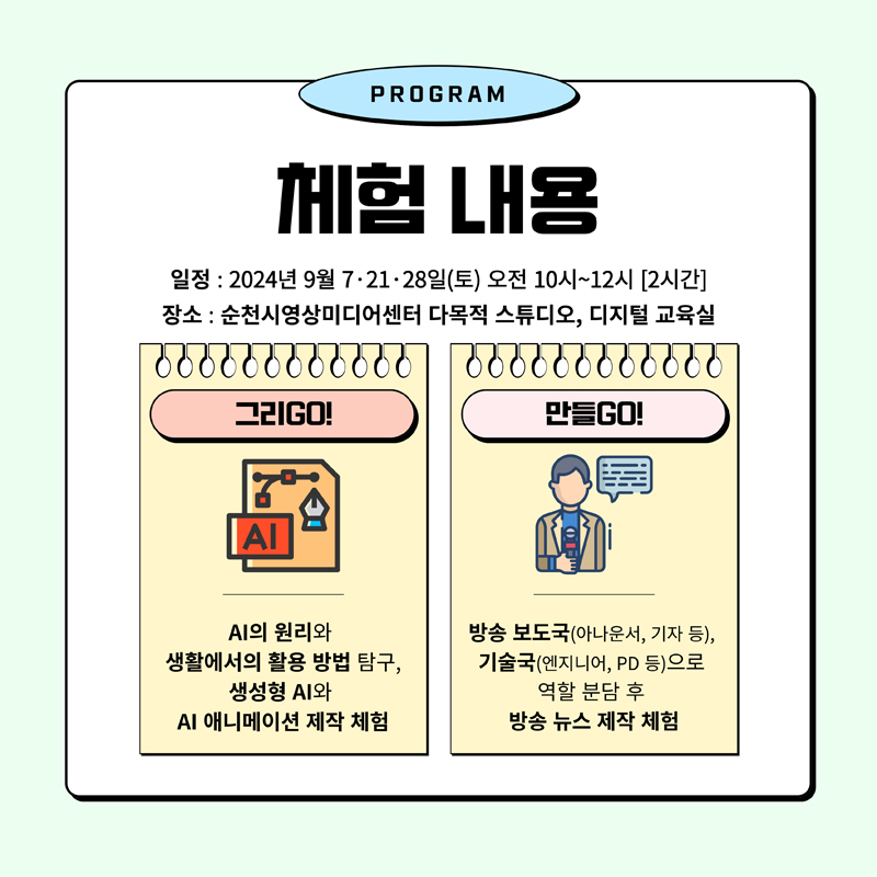 PROGRAM
체험 내용
일정 2024년 9월 7.21.28일(토) 오전 10시-12시(2시간)
장소 순천시영상미디어센터 다목적 스튜디오, 디지털 교육실
그리GO AI의 원리와 생활에서의 활용 방법 탐구, 생성형 AI와 AI애니메이션 제작 체험
만들GO 방송 보도국(아나운서, 기자 등) 기술국(엔지니어, PD 등)으로 역할 분담 후 방송 뉴스 제작 체험