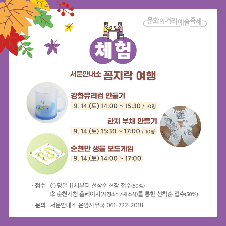 문화의거리예술축제
체험
서문안내소 꼼지락 여행
강화유리컵 만들기
9.14.(토) 14:00~15:30 / 10명
한지 부채 만들기
9.14.(토) 15:30~17:00 / 10명
순천만 생물 보드게임
9.14.(토) 14:00~17:00
접수
1. 당일 11시부터 선착순 현장 접수(50%)
2. 순천시청 홈페이지(시정소식>새소식)를 통한 선착순 접수(50%)
문의 서문안내소 운영사무국 061-722-2018