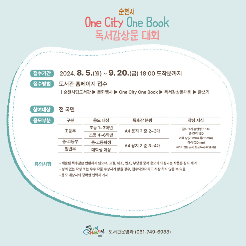 순천시 One City One Book 독서감상문 대회
접수기간 2024.8.5.월-9.20.금 18시 도착분까지
접수방법 도서관 홈페이지 접수
순천시립도서관-문화행사-One City One Book-독서감상문대회-글쓰기
참여대상 전국민
응모부문
(해당 이미지는 표로 구성되어 있습니다. 구분, 응모대상, 독후감분량을 나타냄니다)
초등부, 초등1-3학년 초등4-6학년, A4용지 기준 2-3매
중고등부, 중고등학생, A4용지 기준 3-4매
일반부, 대학생 이상, A4용지 기준 3-4매
작성서식-글자크기 휴면명조 14p 줄간격 160 여백 상(20mm) 하(15mm) 좌우(20mm) PDF변환 금지, 한글 hwp파일 제출
유의사항
제출된 독후감은 반환하지 않으며 표절 위조 변조 부당한 중복 응모가 의심되는 작품은 심사 제외
성의 없는 작성 또는 우수 작품 수상자가 없을 경우, 접수되었더라도 시상 하지 않을 수 있음
응모 대상자의 정확한 연락처 기재
순천시 도서관운영과 061-749-6988