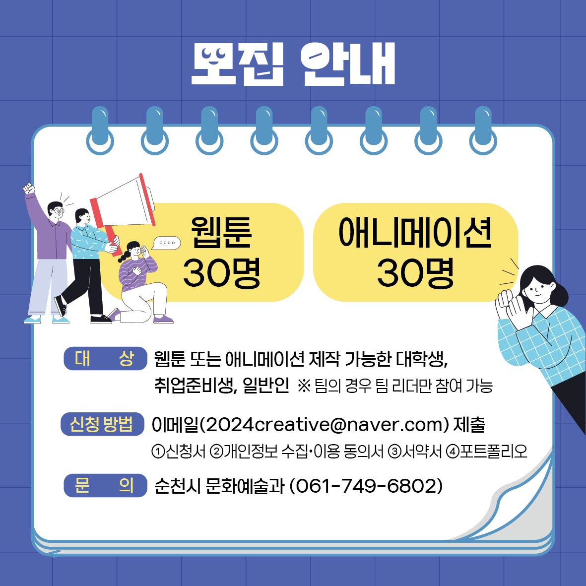 모집안내
웹툰 30명 애니메이션 30명
대상 웹툰 또는 애니메이션 제작 가능한 대학생, 취업준비생, 일반인
팀의 경우 팀 리더만 참여 가능
신청방법 이메일(2024creative골뱅이naver.com)제출
1. 신청서 2. 개인정보수집 이용동의서 3. 서약서 4. 포트폴리오
문의 순천시 문화예술과(061-749-6802)