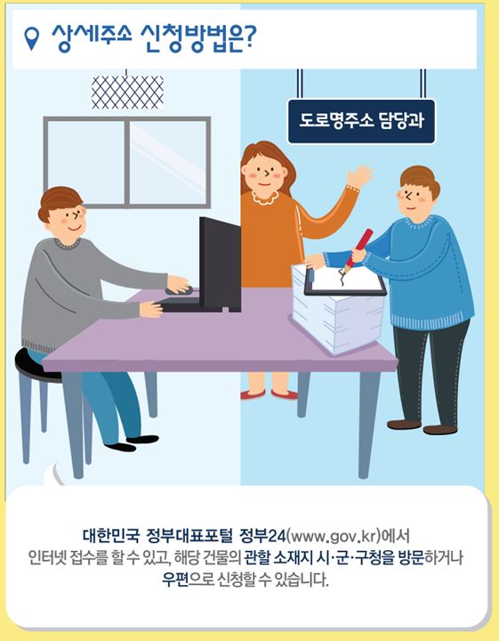 상세주소 신청방법은
대한민국 정부대표포털 정부24(www.gov.kr)에서
인터넷 접수를 할 수 있고, 해당 건물의 관할 소재지 시군구청을 방문하거나
우편으로 신청할 수 있습니다.