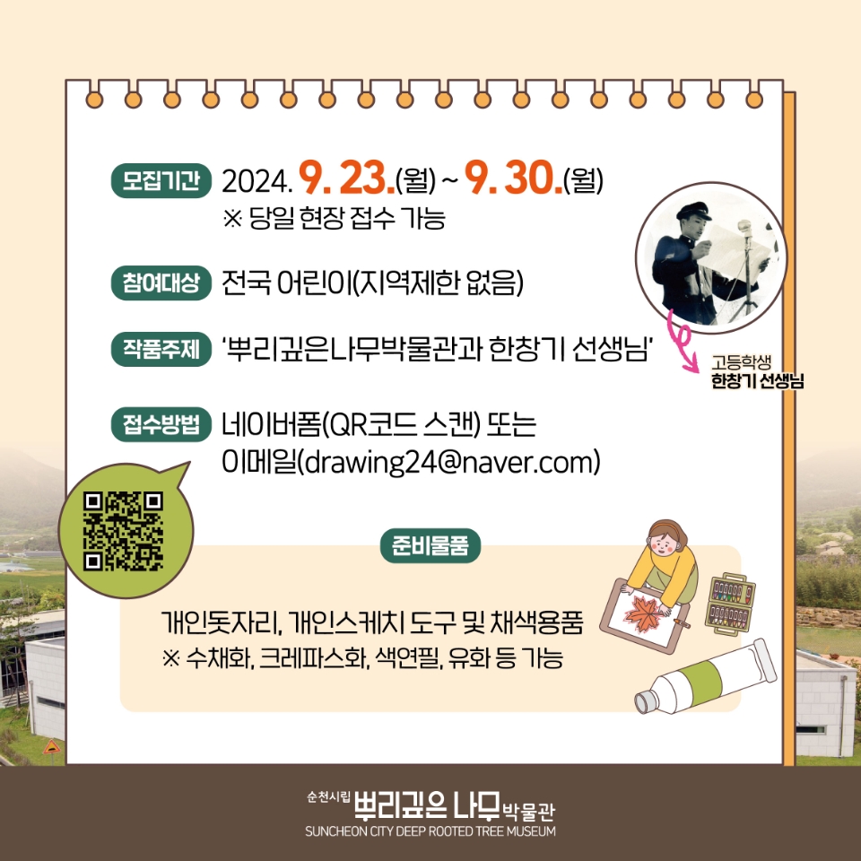 모집기간 2024.9.23.월-9.30.월
당일 현장 접수 가능
참여대상 전국 어린이(지역제한 없음)
작품주제 뿌리깊은나무박물관과 한창기 선생님
접수방법 네이버폼(QR코드 스캔) 또는 이메일(drawing24골뱅이naver.com)
준비물품 개인돗자리, 개인스케치 도구 및 채색용품
수채화, 그레파스화, 색연필, 유화 등 가능
순천시립뿌리깊은나무박물관