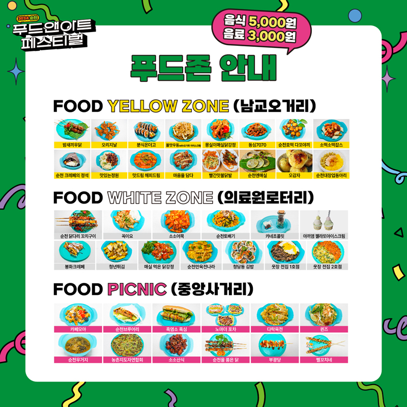 2024 순천 푸드앤아트페스티벌
음식5000원 음료3000원 푸드존 안내
FOOD YELLOW ZONE(남교오거리)
밤새끼우닭 오리지날 분식온더고 불맛우동with요거트아이스크림 몽실이매실닭강정 동심7070 순천호떡 다꼬야끼 소떡소떡잡스
순천크레페의정석 맛있는정원 맛드림 해피드림 마음을담다 빨간맛불닭발 순천엔매실 오감자 순천대창업동아리
FOOD WHITE ZONE(의료원로터리)
순천닭다리꼬치구이 꼭이요 소소어묵 순천토배기 카네초콜릿 아끼염젤라또아이스크림
봉화크레페 청년튀김 매식먹은닭강정 순천만육전나라 청담동김밥 웃장전집1호점 웃장전집2호점
FOOD PICNIC (중앙사거리)
카페모아 순천브루어리 흑염소흑심 노마더포차 다락육전 퀸즈 순천우거지 농촌지도자연합회 소소산식 순천을품은닭 부광당 뻘꼬치네