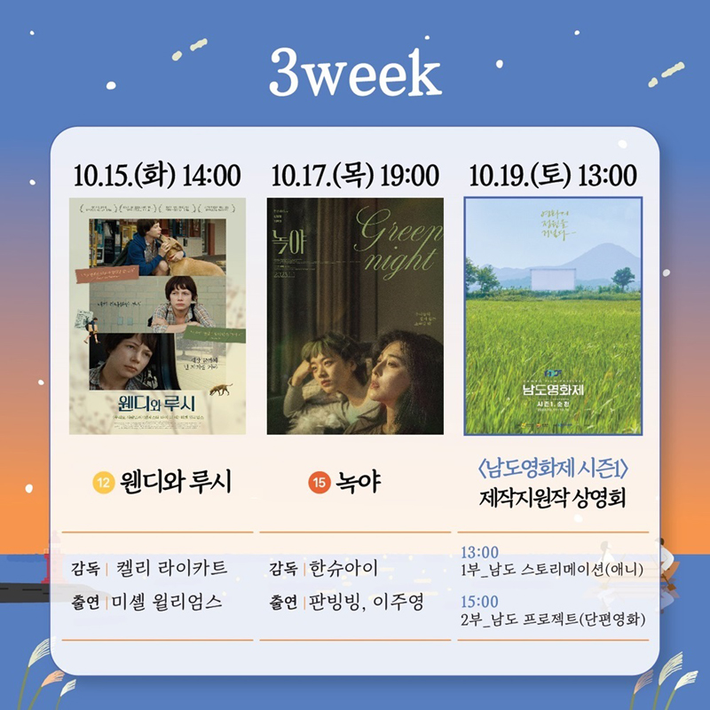 3week
10.15.화 14시 12 웬디와 루시
감독 켈리 라이카트 출연 미셸 윌리엄스
10.17.목 19시 15 녹야
감독 한슈아이 출연 판빙빙, 이주영
10.19. 토 13시 남도영화제 시즌1 제작지원작 상영회
13시 1부 남도 스토리메이션(애니)
15시 2부 남도 프로젝트(단편영화)