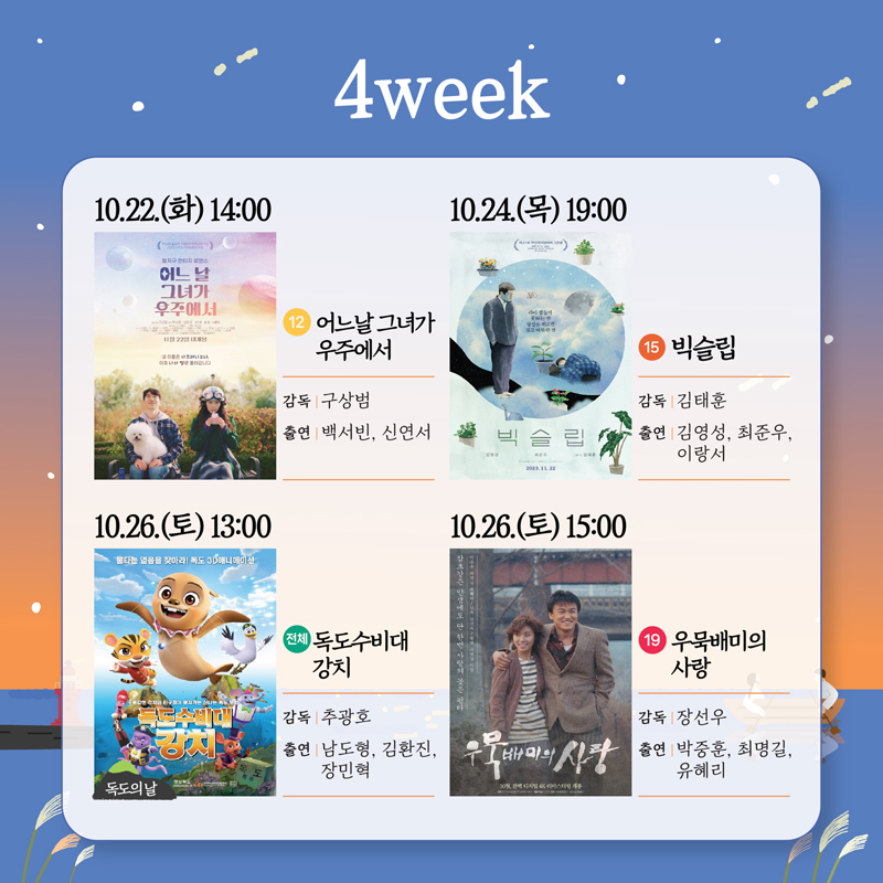 4week
10.22.화 14시 12 어느날 그녀가 우주에서
감독 구상범 출연 백서빈, 신연서
10.24.목 19시 15 빅슬립
감독 김태훈 출연 김영성, 최준우, 이랑서
10.26.토 13시 전체 독도수비대 강치
감독 추광호 출연 남도형, 김환진, 장민혁
10.26.토 15시 19 우묵배미의 사랑
감독 장선우 출연 박중훈, 최명길, 유혜리