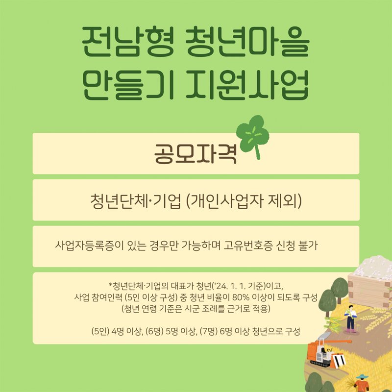 전남형 청년마을 만들기 지원사업
공모자격 청년단체 기업(개인사업자 제외)
사업자등록증이 있는 경우만 가능하면 고유번호증 신청 불가
청년단체 기업의 대표가 청년(24.1.1.기준)이고, 사업 참여인력(5인 이상 구성) 중 청년 비율이 80퍼센트 이상이 되도록 구성(청년 연령 기준은 시군 조례를 근거로 적용)
(5인) 4명 이상, (6명) 5명 이상, (7명) 6명 이상 청년으로 구성