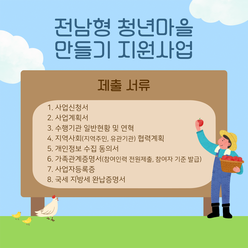 전남형 청년마을 만들기 지원사업
제출서류
1. 사업신청서
2. 사업계획서
3. 수행기관 일반현황 및 연혁
4. 지역사회(지역주민, 유관기관) 협력계획
5. 개인정보 수집 동의서
6. 가족관계증명서(참여인력 전원제출, 참여자 기준 발급)
7. 사업자등록증
8. 국세 지방세 완납증명서