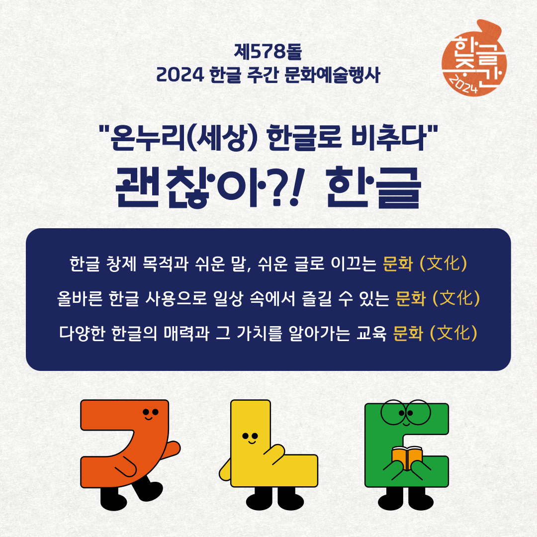 제578돌 2024 한글 주간 문화예술행사
온누리(세상) 한글로 비추다
관찮아 한글
한글 창제 목적과 쉬운말, 쉬운 글로 이끄는 문화(文化)
올바른 한글 사용으로 일상 속에서 즐길 수 있는 문화(文化)
다양한 한글의 매력과 그 가치를 알아가는 교육 문화(文化)
ㄱㄴㄷ