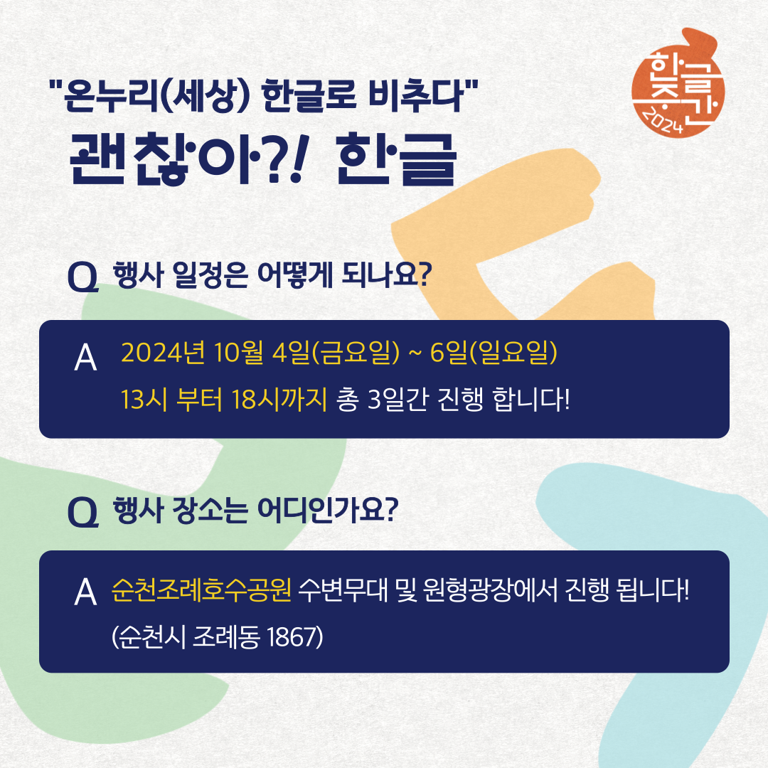 온누리(세상) 한글로 비추다
괜찮아 한글
Q 행사 일정은 어떻게 되나요
A 2024년 10월 4일(금요일)-6일 (일요일)
13시부터 18시까지 총 3일간 진행합니다
Q 행사장소는 어디인가요?
A 순천조례호수공원 수변무대 및 원형광장에서 진행됩니다(순천시 조례동 1867)