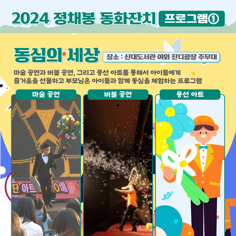 2024 정채봉 동화잔치 프로그램1
동심의 세상 장소 신대도서관 야외 잔디광장 주무대
마술 공연과 버블 공연, 그리고 풍선아트를 통해서 아이들에게 즐거움을 선물하고 부모님은 아이들과 함께 동심을 체험하는 프로그램
마술공연, 버블공연, 풍선아트