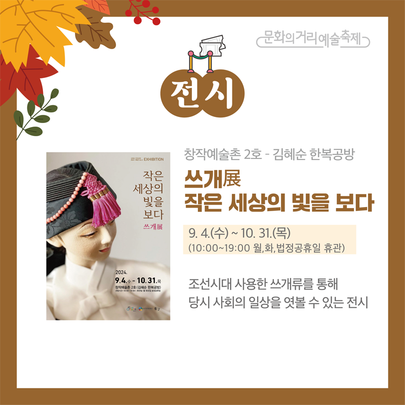 문화의거리예술축제
전시
창작예술촌2호-김혜순 한복공방
쓰개展 작은 세상의 빛을 보다
9.4.(수)-10.31.(목) 10시-19시 월,화, 법정공휴일 휴관
조선시대 사용한 쓰개류를 통해 당시 사회의 일상을 엿볼 수 있는 전시