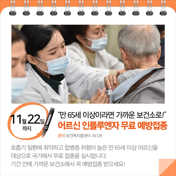 11월22일까지
'만 65세 이상이라면 가까운 보건소로!'
어르신 인플루엔자 무료 예방접종  
문의: 보건복지콜센터 ☎129
호흡기 질환에 취약하고 합병증 위험이 높은 만 65세 이상 어르신을
대상으로 국가에서 무료 접종을 실시합니다. 
기간 안에 가까운 보건소에서 꼭 예방접종 받으세요!