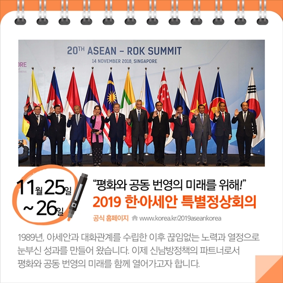 11월25일 ~ 26일
'평화와 공동 변영의 미래를 위해!'
2019 한·아세안 특별정상회의   
공식 홈페이지 www.korea.kr/2019aseankorea
1989년, 아세안과 대화관계를 수립한 이후 끊임없는 노력과 열정으로 
눈부신 성과를 만들어 왔습니다. 이제 신남방정책의 파트너로서 
평화와 공동 번영의 미래를 함께 열어가고자 합니다.