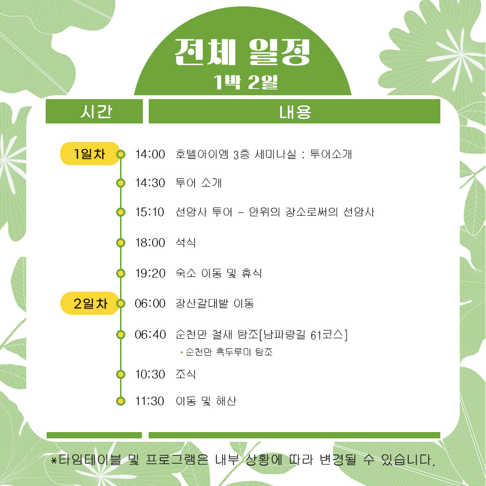 전체일정 1박2일
1일차
14시 호텔아이엠 3층 세미나실 투어소개
14시30분 투어소개
15시10분 선암사 투어-안위의 장소로써의 선암사
18시 석식
19시20분 숙소 이동 및 휴식
2일차
06시 장산갈대밭 이동
06시40분 순천만 철새 탐조(남파랑길 61코스)
순천만 흑두루미 탐조
순천만 생태체험선 탑승
선라이즈 스냅 사진 제공
10시30분 조식
11시30분 이동 및 해산
타임테이블 및 프로그램은 내부 상황에 따라 변경될 수 있습니다
간조에 따라 순천만 생태체험선 탑승은 1일차 or 2일차에 진행 됩니다.