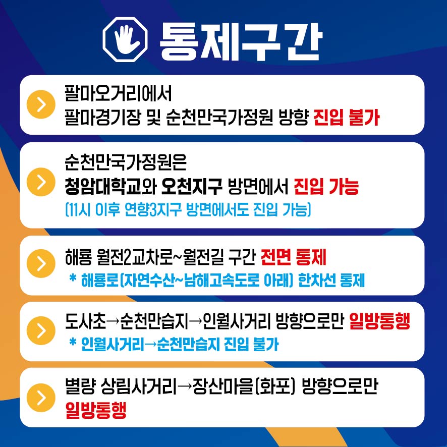 통제구간
팔마오거리에서 팔마결기장 및 순천만국가정원 방향 진입 불가
순천만국가정원은 청암대학교와 오천지구 방면에서 진입 가능(11시 이후 연향3지구 방면에서도 진입 가능)
해룡 원전2차교로-월전길 구간 전면 통제 해룡로(자연수산-남해고속도로 아래) 한차선 통제
도사초-순천만습지-인월사거리 방향으로만 일방통행(인월사거리-순천만습지 진입불가)
별량 상림사거리-장산마을(화포) 방향으로만 일방통행