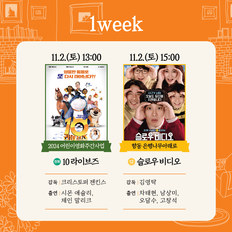 1week
11.2.(토) 13시 2024 어린이영화주간사업 전체 10라이브즈 감독 크리스토퍼 젠킨스 출연 시몬 애슐리, 제인 말리크
11.2.(토) 15시 향동 은행나무아래로 12 슬로우비디오 감독 김영탁 출연 차태현 남상미 오달수 고창석