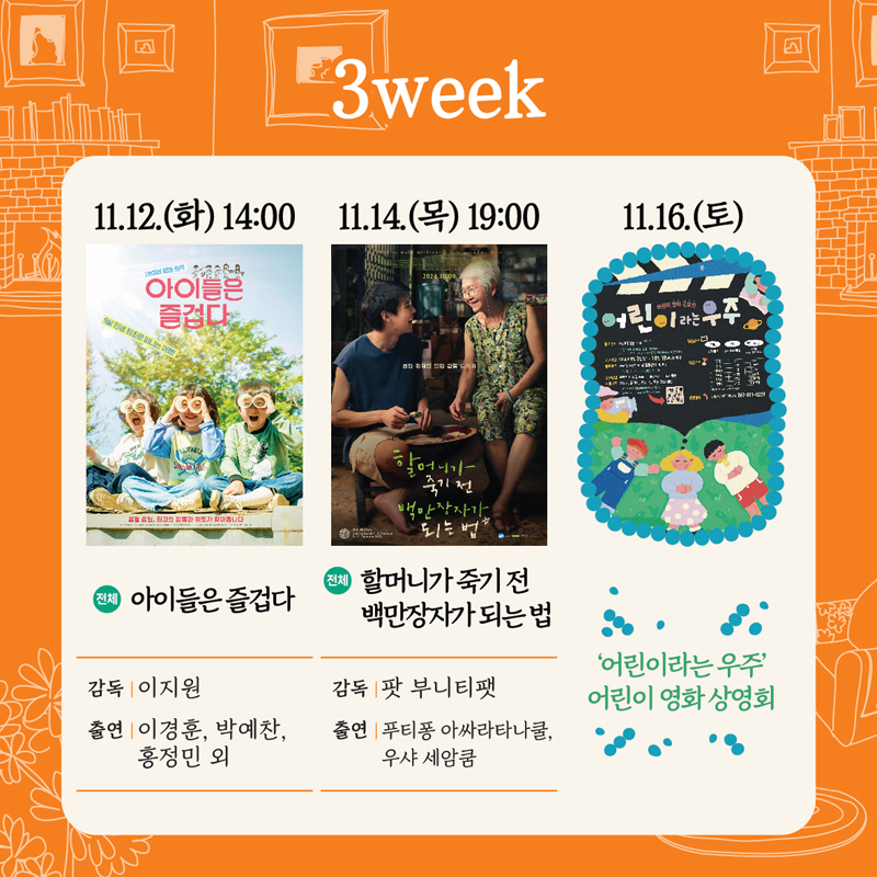 3week
11.12.(화) 14시 전체 아이들은 즐겁다 감독 이지원 출연 이경훈 박예찬 홍정민 외
11.14.(목) 19시 전체 할머니가 죽기 전 백만장자가 되는 법 감독 팟 부니티팻 출연 푸티퐁 아싸라타나쿨 우샤 세암쿰
11.16.(토) 어린이라는 우주 어린이 영화 상영회