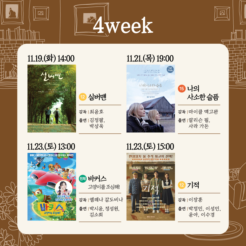 4week
11.19.(화) 14시 12 실버맨 감독 최윤호 출연 김정팔 박상욱
11.21.(목) 19시 15 나의 사소한 슬픔 감독 마이클 맥고완 출연 알리슨 필 사라 가돈
11.23.(토) 13시 전체 바커스 고양이를 조심해 감독 엘레나 갈도비나 출연 박시윤 정성원 김소희
11.23.(토) 15시 12 기적 감독 이장훈 출연 박정민 이성민 윤아 이수경