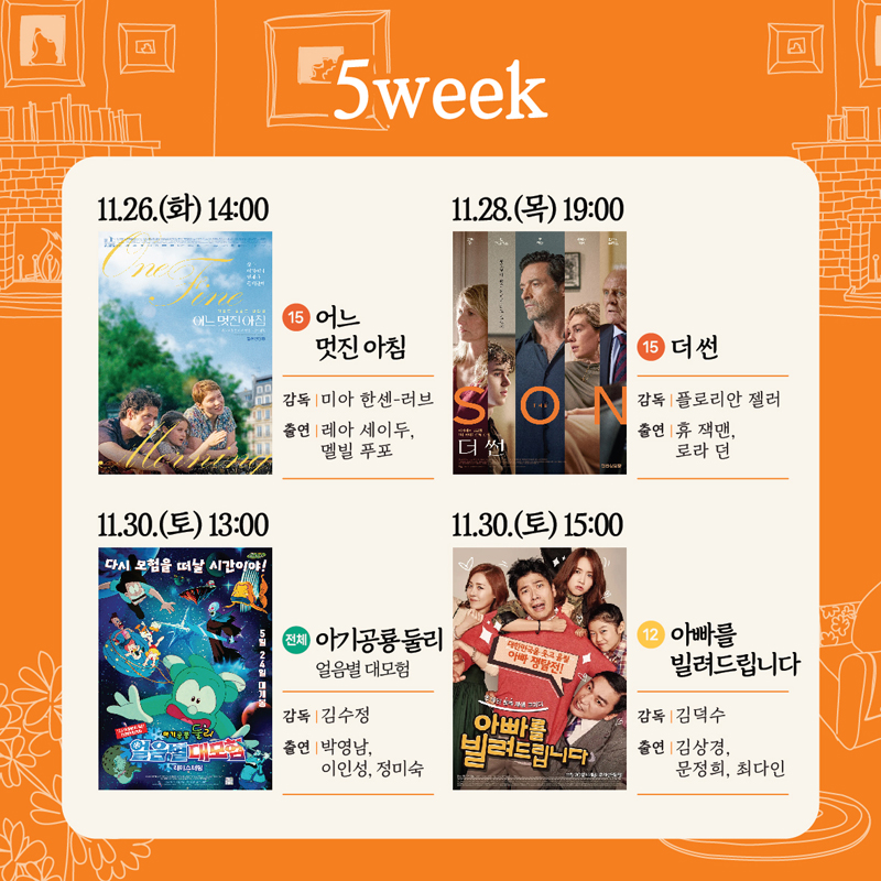 5week
11.26.(화) 14시 15 어느멋진아침 감독 미아 한센 러브 출연 레아 세이두 멜빌 푸포
11.28.(목) 19시 15 더썬 감독 플로리안 젤러 출연 휴잭맨 로라던
11.30.(토) 13시 전체 아기공룡둘리 얼음별 대모험 감독 김수정 출연 박영남 이인성 정미숙
11.30.(토) 15시 12 아빠를 빌려드립니다 감독 김덕수 출연 김상경 문정희 최다인