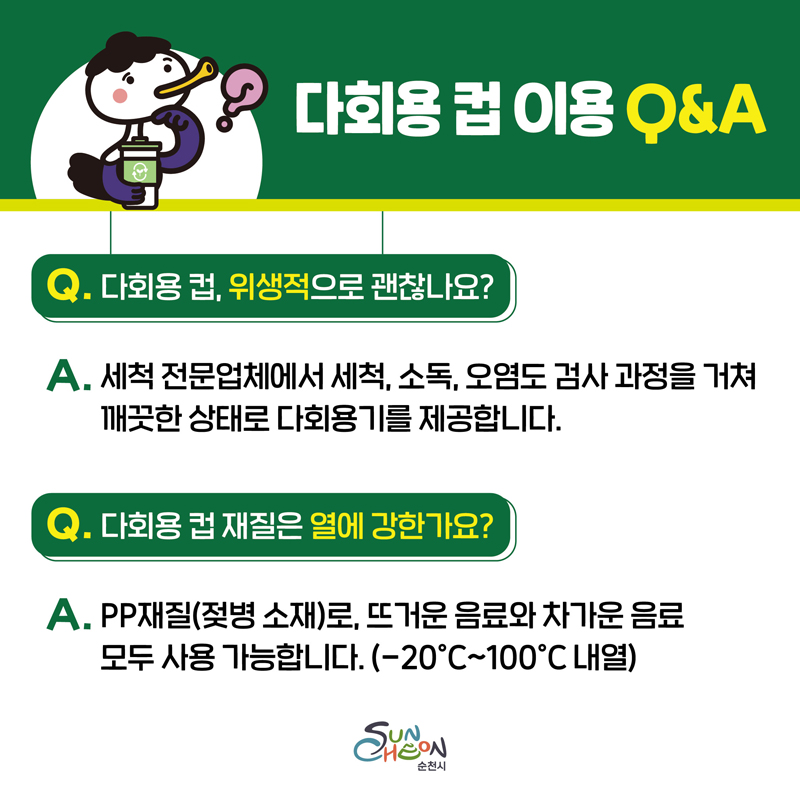 다회용 컵 이용 Q앤A
Q. 다회용 컵, 위생적으로 괜찮나요
A. 세척 전문업체에서 세척, 소독, 오염도 검사 과정을 거쳐 깨끗한 상태로 다회용기를 제공합니다
Q. 다회용 컵 재질은 열에 강한가요
A. PP재질(젖병 소재)로, 뜨거운 음료와 차가운 음료 모두 사용 가능합니다(-20도씨-100도씨 내열)