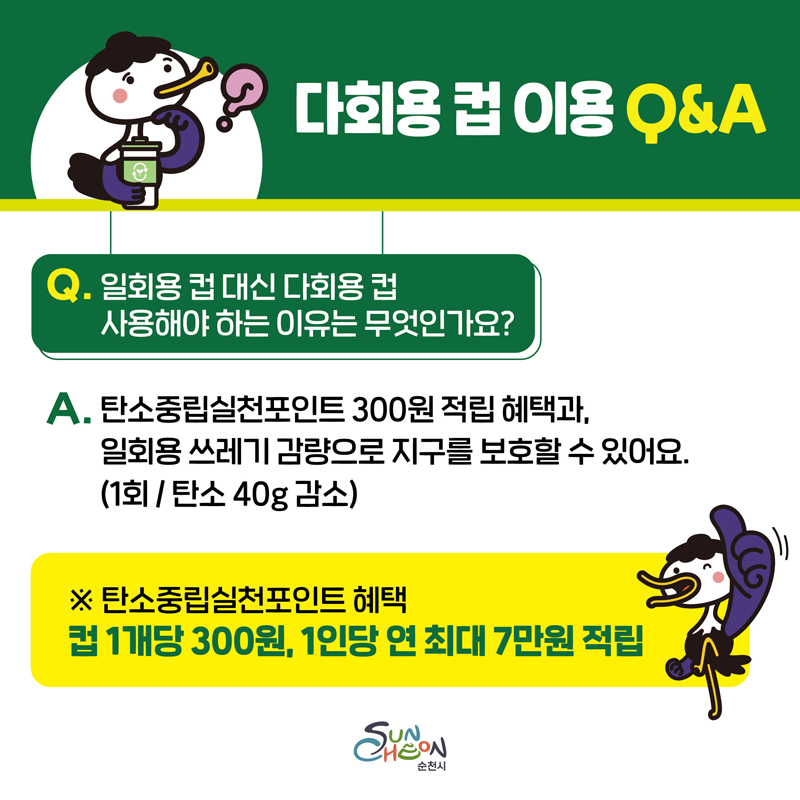 다회용 컵 이용 Q앤A
Q. 일회용 컵 대신 다회용 컵 사용해야 하는 이유는 무엇인가요
A. 탄소중립실천포인트 300원 적립 혜택과 일회용 쓰레기 감량으로 지구를 보호할 수 있어요(1회 탄소 40g감소)
탄소중립실천포인트 혜택
컵1개당 300원, 1인당 연 최대 7만원 적립