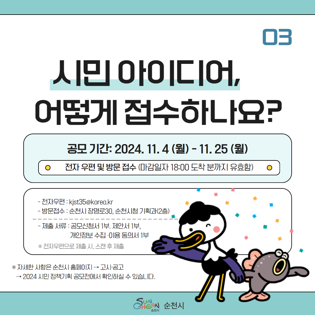 03 시민 아이디어, 어떻게 접수하나요
공모기간 2024.11.4.(월)-11.25.(월)
전자 우편 및 방문 접수(마감일자 18시 도착 분까지 유효함)
-전자우편 kjst35골뱅이korea.kr
-방문접수 순천시 장명로30, 순천시청 기획과(2층)
-제출서류 공모신청서1부, 제안서1부, 개인정보 수집이용동의서1부
전자우편으로 제출 시 스캔 후 제출
자세한 사항은 순천시 홈페이지-고시공고-2024 시민 정책기획 공모전에서 확인하실 수 있습니다