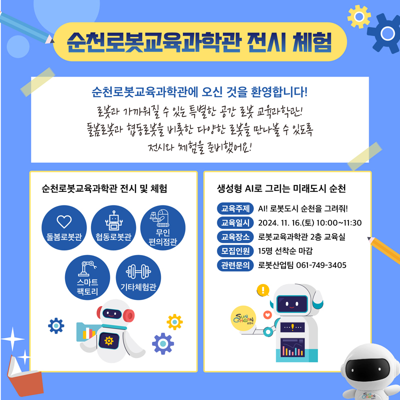 순천로봇교육과학관 전시 체험
순천로봇교육과학관에 오신 것을 환영합니다.
로봇과 가까워질 수 있는 특별한 공간 로봇 교육과학관
돌봄로봇과 협동로봇을 비롯한 다양한 로봇을 만나볼 수 있도록 전시와 체험을 준비했어요
순천로봇교육과학관 전시 및 체험
돌봄로봇관 협동로봇관 무인편의점관 스마트팩토리 기타체험관
생성형 AI로 그리는 미래도시 순천
교육주제 AI 로봇도시 순천을 그려줘
교육일시 2024.11.16.(토) 10시-11시30분
교육장소 로봇교육과학관 2층 교육실
모집인원 15명 선착순 마감
관련문의 로봇산업팀 061-749-3405