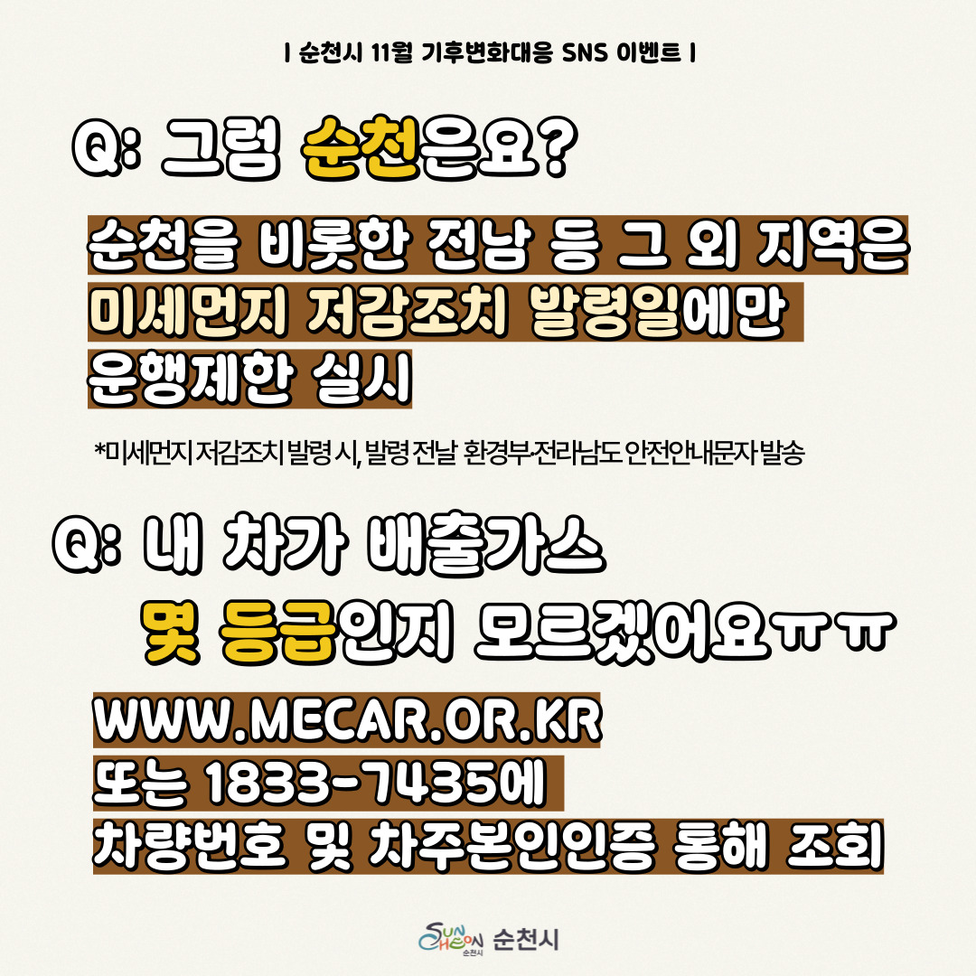 순천시 11월 기후변화대응 SNS 이벤트
Q 그럼 순천은요
순천을 비롯한 전남 등 그 외 지역은 미세먼지 저감조치 발령일에만 운행제한 실시
미세먼지 저감조치 발령 시, 발령 전날 환경부 전라남도 안전안내문자 발송
Q 내 차가 배출가스 및 등급인지 모르겠어요 ㅠㅠ
WWW.MECAR.OR.KR 또는 1833-7435 에 차량번호 및 차주본인인증 통해 조회
순천시