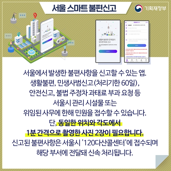 서울 스마트불편신고 
서울에서 발생한 불편사항을 신고할 수 있는 앱. 
생활불편, 민생사범신고(처리기한 60일), 
안전신고, 불법 주정차 과태료 부과 요청 등 
서울시 관리 시설물 또는 
위임된 사무에 한해 민원을 접수할 수 있습니다.