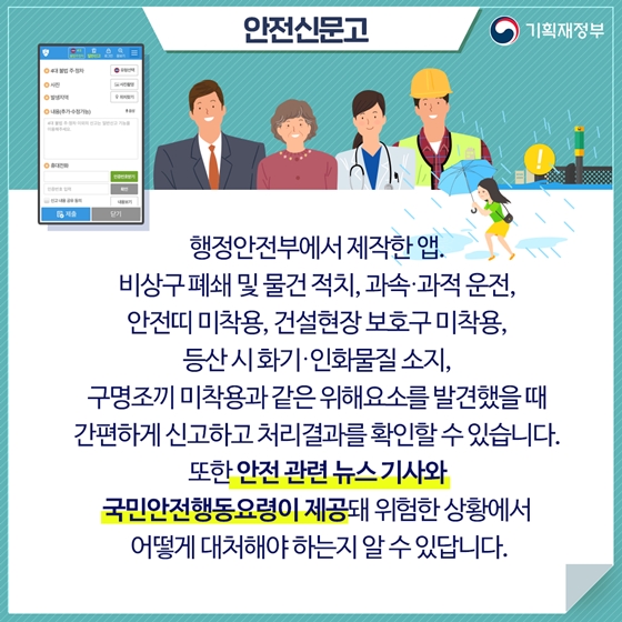 안전신문고
행정안전부에서 제작한 앱. 
비상구 폐쇄 및 물건적치, 과속·과적 운전, 
안전띠 미착용, 건설현장 보호구 미착용, 산 시화기·인화물질 소지, 구명조끼 미착용과 같은 위해요소를 발견했을 때 간편하게 신고하고 처리결과를 확인할 수 있습니다.