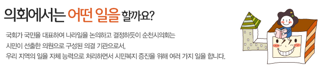 국회가 국민을 대표하여 나라일을 논의하고 결정하듯이 순천시의회는 시민이 선출한 의원으로 구성된 의결 기관으로서, 우리 지역의 일을 자체 능력으로 처리하면서 시민복지 증진을 위해 여러 가지 일을 합니다.