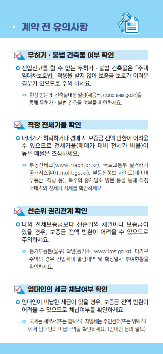 1.계약전유의사항
무허가ㆍ불법건축물여부확인 : 전입신고를할수없는무허가ㆍ불법건축물은「주택  임대차보호법」적용을받지않아보증금보호가어려운  경우가있으므로주의하세요. >>현장방문및건축물대장열람(세움터,cloud.eais.go.kr)을  통해무허가ㆍ불법건축물여부를확인하세요.
적정전세가율확인 : 매매가가하락하거나경매시보증금전액반환이어려울  수있으므로전세가율(매매가대비전세가비율)이  높은매물은조심하세요. >>부동산테크(www.rtech.or.kr),국토교통부실거래가  공개시스템(rt.molit.go.kr),부동산정보사이트(네이버  부동산,직방등),복수의중개업소방문등을통해적정  매매가와전세가시세를확인하세요
선순위 권리관계 확인 : 나의 전세보증금보다 선순위의 채권이나 보증금이  있을 경우, 보증금 전액 반환이 어려울 수 있으므로  주의하세요. >> 등기부등본(을구) 확인(등기소, www.iros.go.kr), 다가구   주택의 경우 전입세대 열람내역 및 확정일자 부여현황을   확인하세요.
임대인의 세금 체납여부 확인 : 임대인이 미납한 세금이 있을 경우, 보증금 전액 반환이  어려울 수 있으므로 체납여부를 확인하세요. >> 국세는 세무서(또는 홈택스), 지방세는 주민센터(또는 위택스)에서 임대인의 미납내역을 확인하세요. (임대인 동의 필요)