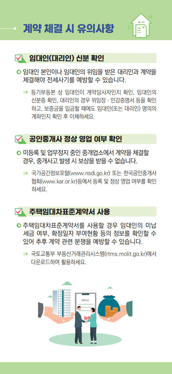 2.계약 체결 시 유의사항
임대인(대리인) 신분 확인 : 임대인 본인이나 임대인의 위임을 받은 대리인과 계약을  체결해야 전세사기를 예방할 수 있습니다. >> 등기부등본 상 임대인이 계약당사자인지 확인, 임대인의   신분증 확인, 대리인의 경우 위임장ㆍ인감증명서 등을 확인   하고, 보증금을 입금할 때에도 임대인(또는 대리인) 명의의    계좌인지 확인 후 이체하세요.
공인중개사 정상 영업 여부 확인 : 미등록 및 업무정지 중인 중개업소에서 계약을 체결할  경우, 중개사고 발생 시 보상을 받을 수 없습니다. >> 국가공간정보포털(www.nsdi.go.kr) 또는 한국공인중개사   협회(www.kar.or.kr)등에서 등록 및 정상 영업 여부를 확인   하세요.
주택임대차표준계약서 사용 : 주택임대차표준계약서를 사용할 경우 임대인의 미납  세금 여부, 확정일자 부여현황 등의 정보를 확인할 수  있어 추후 계약 관련 분쟁을 예방할 수 있습니다. >>  국토교통부 부동산거래관리시스템(rtms.molit.go.kr)에서   다운로드하여 활용하세요.