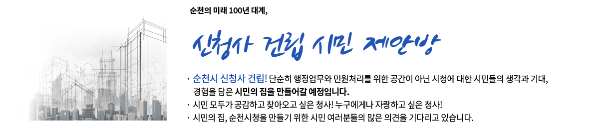 순천의 미래 100년 대계, 신청사 건립 시민 제안방
		-순천시 신청사 건립! 단순히 행정업무와 민원처리를 위한 공간이 아닌 시청에 대한 시민들의 생각과 기대, 경험을 담은 시민의 집을 만들어갈 예정입다다
		-시민 모두가 공감하고 찾아오고 싶은 청사! 누구에게나 자랑하고 싶은 청사!
		-시민의 집, 순천시청을 만들기 위한 시민여려분의 많은 의견을 기다리고 있습니다.