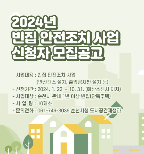 2024 년 빈집 안전조치 사업 신청자 모집공고
사업내용 : 빈집 안전조치 사업(안전펜스 설치, 출입금지판 설치 등)
신청기간 : 2024. 1. 22. ~ 10. 31. (예산소진시 까지)
사업대상 : 순천시 관내 1년 이상 빈집(단독주택)
사 업 량 : 10개소
문의전화 : 061-749-3039 순천시청 도시공간재생과