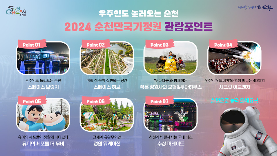 우주인도 놀러오는 순천
2024 순천만국가정원 관람포인트
POINT.1 우주인도 놀러오는 순천 스페이스 브릿지
POINT.2 어릴적 꿈이 실현되는 공간 스페이스 허브
POINT.3 두다다쿵 두다와 함께하는 작은 정원사의 모험&두다하우스
POINT.4 우주인 우드베어와 함께 떠나는 4D체험 시크릿 어드벤처
POINT.5 유미의 세포들이 정원에 나타났다 유미의 세포들 더 무비
POINT.6 전세계 유일무이한 정원 워케이션
POINT.7 하천에서 펼쳐지는 국내 최초 수상 퍼레이드
순천으로 놀러오세요