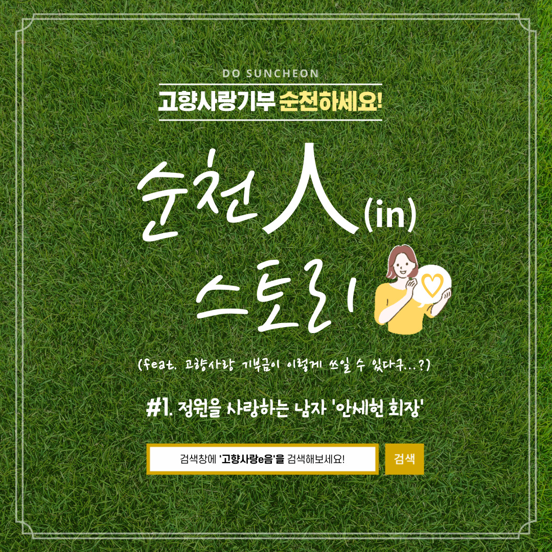 DO SUNCHEON
고향사랑기부 순천하세요
순천人(in) 스토리
(feat. 고향사랑 기부금이 이렇게 쓰일 수 있다구...)
1. 정원을 사랑하는 남자 안세헌 회장
검색창에 고향사랑e음을 검색해보세요