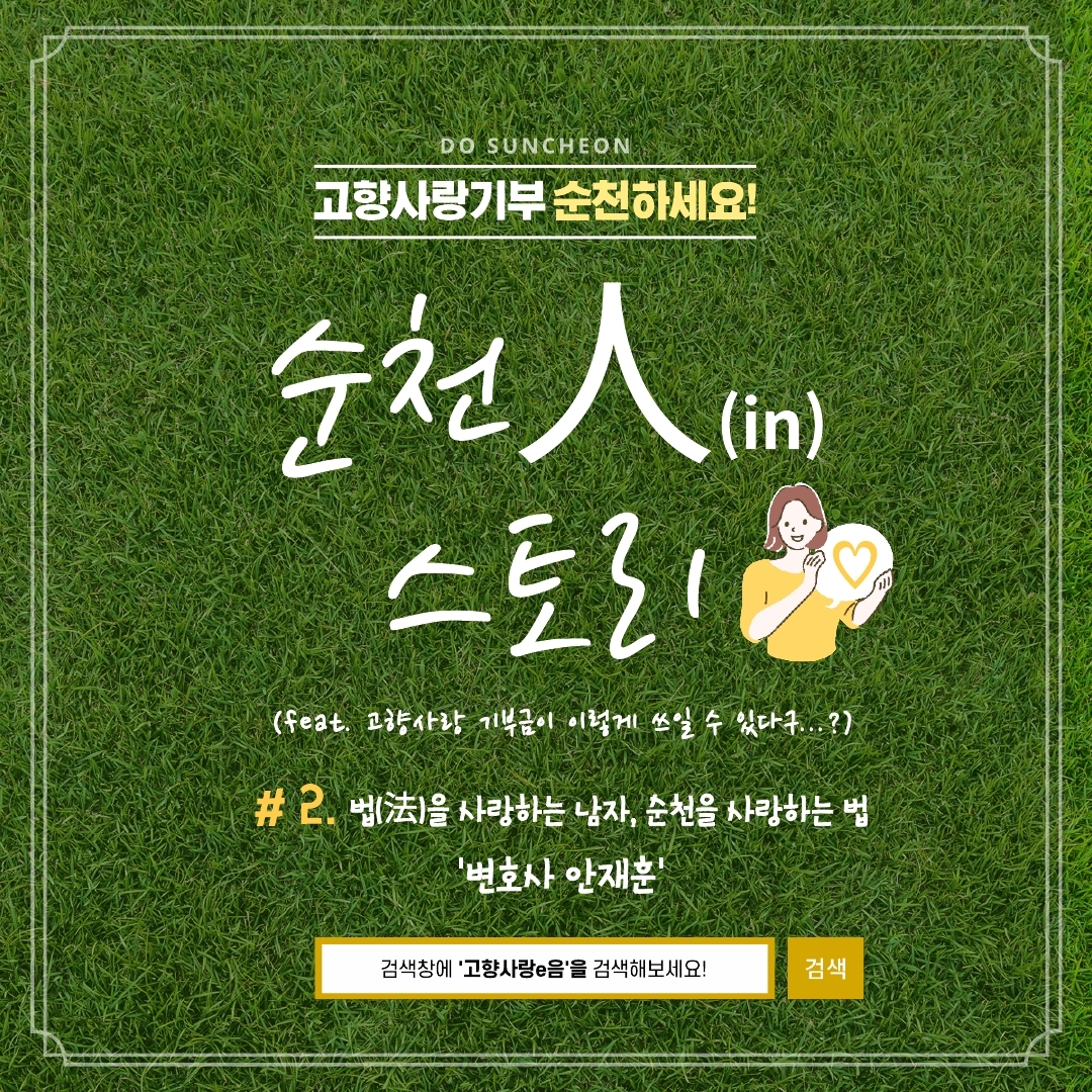 DO SUNCHEON
고향사랑기부 순천하세요
순천人(in) 스토리
(feat. 고향사랑 기부금이 이렇게 쓰일 수 있다구...?)
#2. 법(法)을 사랑하는 남자, 순천을 사랑하는 법 '변호사 안재훈'
검색창에 고향사랑e음을 검색해보세요