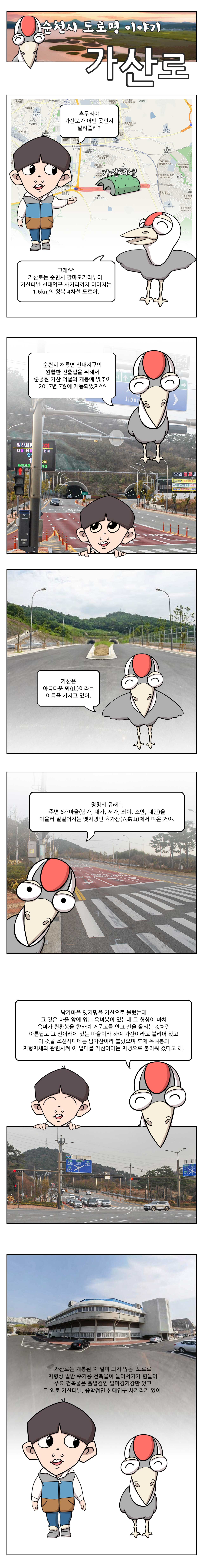 순천시 도로명 이야기 가산로 흑두리야 가산로가 어떤 곳인지 알려줄래 그래 가산로는 순천시 팔마오거리부터 가산터널 신대입구 사거리까지 이어지는 1.6km의 왕복 4차선 도로야. 순천시 해룡면 신대지구의 원활한 진출입을 위해서 준공된 가산 터널의 개통에 맞추어 2017년 7월에 개통되었지. 가산은 아름다운 뫼라는 이름을 가지고 있어. 명칭의 유래는 주변 6개마을 남가, 대가, 서가, 좌야, 소안, 대안을 아울러 일컬어지는 옛지명인 육가산에서 따온 거야. 남가마을 옛지명을 가산으로 불렀는데 그 것은 마을 앞에 있는 옥녀봉이 있는데 그 형상이 마치 옥녀가 천황봉을 향하여 거문고를 안고 잔을 올리는 것처럼 아름답고 그 산아래에 있는 마을이라 하여 가산이라고 불리어 왔고 이 것을 조선시대에는 남가산이라 불렀으며 후에 옥녀봉의 지형지세와 관련시켜 이 일대를 가산이라는 지명으로 불리워 졌다고 해. 가산로는 개통된 지 얼마 되지 않은 도로로 지형상 일반 주거용 건축물이 들어서기가 힘들어. 주요 건축물은 출발점인 팔마경기장만 있고 그 외로는 가산터널, 종착점인 신대입구 사러기가 있어.